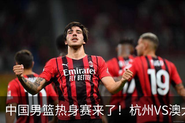 中国男篮热身赛来了！杭州VS澳大利亚 三大平台免费直播 杨瀚森缺席