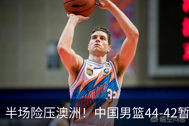 半场险压澳洲！中国男篮44-42暂时领先，王俊杰7分4板2助撑起锋线