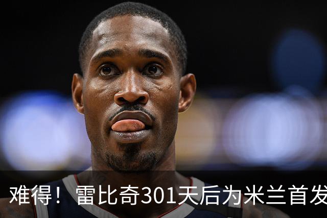 难得！雷比奇301天后为米兰首发 482天后为米兰进球